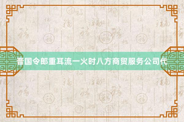 晋国令郎重耳流一火时八方商贸服务公司代